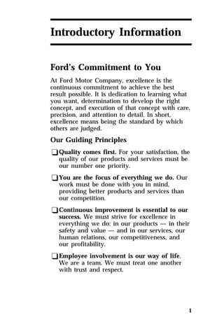 1 
Introductory Information 
Ford’s Commitment to You 
At Ford Motor Company, excellence is the 
continuous commitment to achieve the best 
result possible. It is dedication to learning what 
you want, determination to develop the right 
concept, and execution of that concept with care, 
precision, and attention to detail. In short, 
excellence means being the standard by which 
others are judged. 
Our Guiding Principles 
qQuality comes first. For your satisfaction, the 
quality of our products and services must be 
our number one priority. 
qYou are the focus of everything we do. Our 
work must be done with you in mind, 
providing better products and services than 
our competition. 
qContinuous improvement is essential to our 
success. We must strive for excellence in 
everything we do: in our products — in their 
safety and value — and in our services, our 
human relations, our competitiveness, and 
our profitability. 
qEmployee involvement is our way of life. 
We are a team. We must treat one another 
with trust and respect. 
 