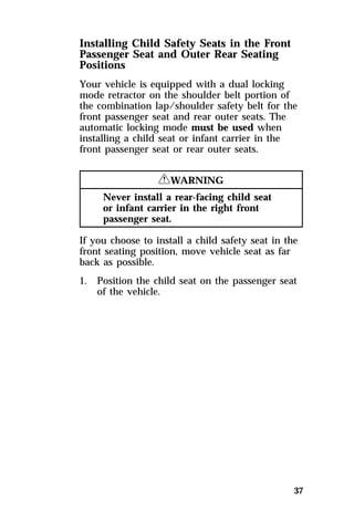Installing Child Safety Seats in the Front 
Passenger Seat and Outer Rear Seating 
Positions 
Your vehicle is equipped with a dual locking 
mode retractor on the shoulder belt portion of 
the combination lap/shoulder safety belt for the 
front passenger seat and rear outer seats. The 
automatic locking mode must be used when 
installing a child seat or infant carrier in the 
front passenger seat or rear outer seats. 
37 
RWARNING 
Never install a rear-facing child seat 
or infant carrier in the right front 
passenger seat. 
If you choose to install a child safety seat in the 
front seating position, move vehicle seat as far 
back as possible. 
1. Position the child seat on the passenger seat 
of the vehicle. 
 
