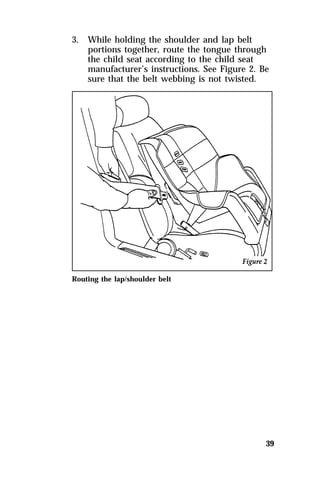 39 
3. While holding the shoulder and lap belt 
portions together, route the tongue through 
the child seat according to the child seat 
manufacturer’s instructions. See Figure 2. Be 
sure that the belt webbing is not twisted. 
Routing the lap/shoulder belt 
 