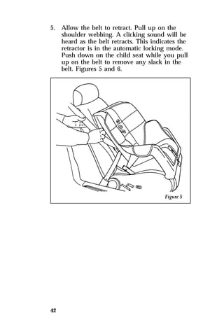5. Allow the belt to retract. Pull up on the 
42 
shoulder webbing. A clicking sound will be 
heard as the belt retracts. This indicates the 
retractor is in the automatic locking mode. 
Push down on the child seat while you pull 
up on the belt to remove any slack in the 
belt. Figures 5 and 6. 
 