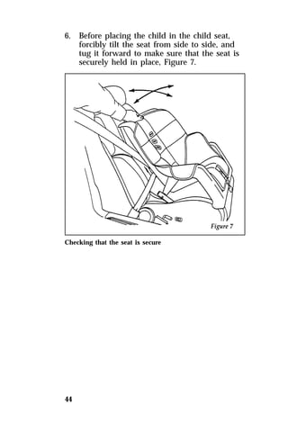 6. Before placing the child in the child seat, 
44 
forcibly tilt the seat from side to side, and 
tug it forward to make sure that the seat is 
securely held in place, Figure 7. 
Checking that the seat is secure 
 