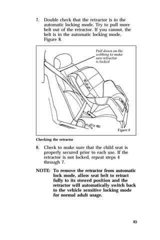 45 
7. Double check that the retractor is in the 
automatic locking mode. Try to pull more 
belt out of the retractor. If you cannot, the 
belt is in the automatic locking mode, 
Figure 8. 
Checking the retractor 
8. Check to make sure that the child seat is 
properly secured prior to each use. If the 
retractor is not locked, repeat steps 4 
through 7. 
NOTE: To remove the retractor from automatic 
lock mode, allow seat belt to retract 
fully to its stowed position and the 
retractor will automatically switch back 
to the vehicle sensitive locking mode 
for normal adult usage. 
 