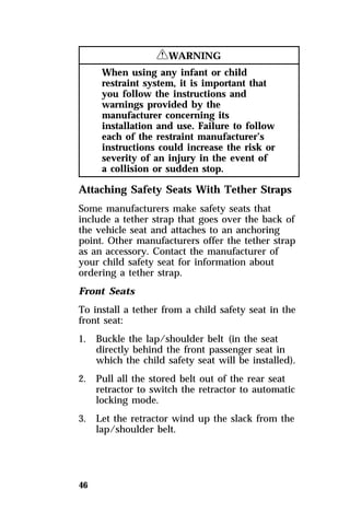 46 
RWARNING 
When using any infant or child 
restraint system, it is important that 
you follow the instructions and 
warnings provided by the 
manufacturer concerning its 
installation and use. Failure to follow 
each of the restraint manufacturer’s 
instructions could increase the risk or 
severity of an injury in the event of 
a collision or sudden stop. 
Attaching Safety Seats With Tether Straps 
Some manufacturers make safety seats that 
include a tether strap that goes over the back of 
the vehicle seat and attaches to an anchoring 
point. Other manufacturers offer the tether strap 
as an accessory. Contact the manufacturer of 
your child safety seat for information about 
ordering a tether strap. 
Front Seats 
To install a tether from a child safety seat in the 
front seat: 
1. Buckle the lap/shoulder belt (in the seat 
directly behind the front passenger seat in 
which the child safety seat will be installed). 
2. Pull all the stored belt out of the rear seat 
retractor to switch the retractor to automatic 
locking mode. 
3. Let the retractor wind up the slack from the 
lap/shoulder belt. 
 