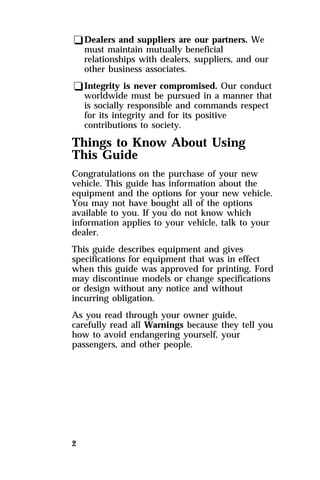 qDealers and suppliers are our partners. We 
must maintain mutually beneficial 
relationships with dealers, suppliers, and our 
other business associates. 
qIntegrity is never compromised. Our conduct 
worldwide must be pursued in a manner that 
is socially responsible and commands respect 
for its integrity and for its positive 
contributions to society. 
Things to Know About Using 
This Guide 
Congratulations on the purchase of your new 
vehicle. This guide has information about the 
equipment and the options for your new vehicle. 
You may not have bought all of the options 
available to you. If you do not know which 
information applies to your vehicle, talk to your 
dealer. 
This guide describes equipment and gives 
specifications for equipment that was in effect 
when this guide was approved for printing. Ford 
may discontinue models or change specifications 
or design without any notice and without 
incurring obligation. 
As you read through your owner guide, 
carefully read all Warnings because they tell you 
how to avoid endangering yourself, your 
passengers, and other people. 
2 
 