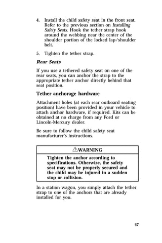 4. Install the child safety seat in the front seat. 
Refer to the previous section on Installing 
Safety Seats. Hook the tether strap hook 
around the webbing near the center of the 
shoulder portion of the locked lap/shoulder 
belt. 
5. Tighten the tether strap. 
Rear Seats 
If you use a tethered safety seat on one of the 
rear seats, you can anchor the strap to the 
appropriate tether anchor directly behind that 
seat position. 
Tether anchorage hardware 
Attachment holes (at each rear outboard seating 
position) have been provided in your vehicle to 
attach anchor hardware, if required. Kits can be 
obtained at no charge from any Ford or 
Lincoln-Mercury dealer. 
Be sure to follow the child safety seat 
manufacturer’s instructions. 
47 
RWARNING 
Tighten the anchor according to 
specifications. Otherwise, the safety 
seat may not be properly secured and 
the child may be injured in a sudden 
stop or collision. 
In a station wagon, you simply attach the tether 
strap to one of the anchors that are already 
installed for you. 
 