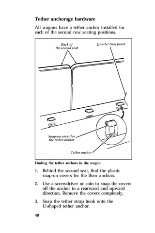 Tether anchorage hardware 
All wagons have a tether anchor installed for 
each of the second row seating positions. 
Finding the tether anchors in the wagon 
1. Behind the second seat, find the plastic 
48 
snap-on covers for the floor anchors. 
2. Use a screwdriver or coin to snap the covers 
off the anchor in a rearward and upward 
direction. Remove the covers completely. 
3. Snap the tether strap hook onto the 
U-shaped tether anchor. 
 
