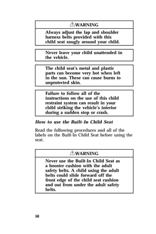 50 
RWARNING 
Always adjust the lap and shoulder 
harness belts provided with this 
child seat snugly around your child. 
Never leave your child unattended in 
the vehicle. 
The child seat’s metal and plastic 
parts can become very hot when left 
in the sun. These can cause burns to 
unprotected skin. 
Failure to follow all of the 
instructions on the use of this child 
restraint system can result in your 
child striking the vehicle’s interior 
during a sudden stop or crash. 
How to use the Built-In Child Seat 
Read the following procedures and all of the 
labels on the Built-In Child Seat before using the 
seat. 
RWARNING 
Never use the Built-In Child Seat as 
a booster cushion with the adult 
safety belts. A child using the adult 
belts could slide forward off the 
front edge of the child seat cushion 
and out from under the adult safety 
belts. 
 