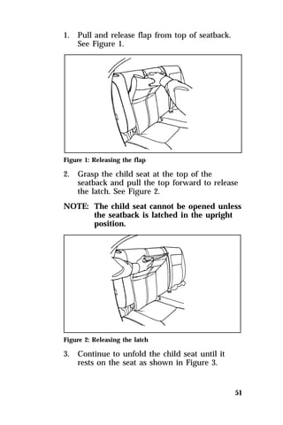 51 
1. Pull and release flap from top of seatback. 
See Figure 1. 
Figure 1: Releasing the flap 
2. Grasp the child seat at the top of the 
seatback and pull the top forward to release 
the latch. See Figure 2. 
NOTE: The child seat cannot be opened unless 
the seatback is latched in the upright 
position. 
Figure 2: Releasing the latch 
3. Continue to unfold the child seat until it 
rests on the seat as shown in Figure 3. 
 