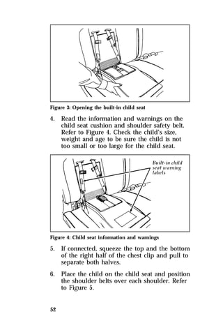 Figure 3: Opening the built-in child seat 
4. Read the information and warnings on the 
52 
child seat cushion and shoulder safety belt. 
Refer to Figure 4. Check the child’s size, 
weight and age to be sure the child is not 
too small or too large for the child seat. 
Figure 4: Child seat information and warnings 
5. If connected, squeeze the top and the bottom 
of the right half of the chest clip and pull to 
separate both halves. 
6. Place the child on the child seat and position 
the shoulder belts over each shoulder. Refer 
to Figure 5. 
 