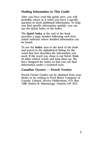 Finding Information in This Guide 
After you have read this guide once, you will 
probably return to it when you have a specific 
question or need additional information. To help 
you find specific information quickly, you can 
use the Quick Index or the Index. 
The Quick Index at the end of the book 
provides a page number following each item 
which indicates where detailed information can 
be found. 
To use the Index, turn to the back of the book 
and search in the alphabetical listing for the 
word that best describes the information you 
need. If the word you chose is not listed, think 
of other related words and look them up. We 
have designed the Index so that you can find 
information under a technical term. 
Canadian Owners — French Version 
French Owner Guides can be obtained from your 
dealer or by writing to Ford Motor Company of 
Canada, Limited, Service Publications, P.O. Box 
1580, Station B, Mississauga, Ontario L4Y 4G3. 
3 
 