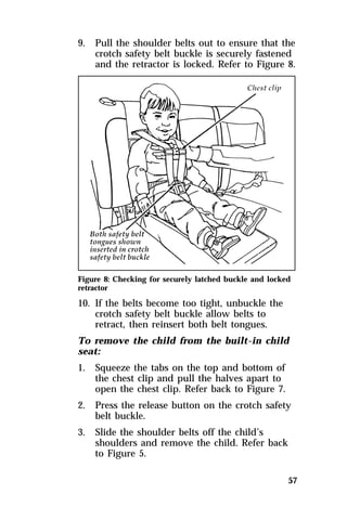 9. Pull the shoulder belts out to ensure that the 
crotch safety belt buckle is securely fastened 
and the retractor is locked. Refer to Figure 8. 
Figure 8: Checking for securely latched buckle and locked 
retractor 
10. If the belts become too tight, unbuckle the 
57 
crotch safety belt buckle allow belts to 
retract, then reinsert both belt tongues. 
To remove the child from the built-in child 
seat: 
1. Squeeze the tabs on the top and bottom of 
the chest clip and pull the halves apart to 
open the chest clip. Refer back to Figure 7. 
2. Press the release button on the crotch safety 
belt buckle. 
3. Slide the shoulder belts off the child’s 
shoulders and remove the child. Refer back 
to Figure 5. 
 
