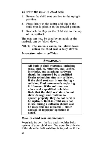 To stow the built-in child seat: 
1. Return the child seat cushion to the upright 
58 
position. 
2. Press firmly in the center and top of the 
child seat to place it in the stowed position. 
3. Reattach the flap on the child seat to the top 
of the seatback. 
The seat can now be used by an adult or the 
seatback can be folded down. 
NOTE: The seatback cannot be folded down 
unless the child seat is fully stowed. 
Inspection after a collision 
RWARNING 
All built-in child restraints, including 
seats, buckles, retractors, seat latches, 
interlocks, and attaching hardware 
should be inspected by a qualified 
Dealer technician after any collision. 
If the child seat was in use during a 
collision, Ford recommends replacing 
it. However, if the collision was 
minor and a qualified technician 
finds that the child restraints do not 
show damage and continue to 
operate properly, they do not need to 
be replaced. Built-in child seats not 
in use during a collision should also 
be inspected and replaced if either 
damage or improper operation is 
noted. 
Built-in child seat maintenance 
Regularly inspect the lap and shoulder belts 
system of your child seat. See your Ford dealer 
if the shoulder belt webbing is frayed, or if the 
 