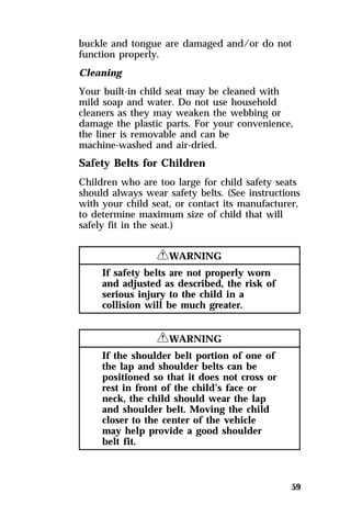 buckle and tongue are damaged and/or do not 
function properly. 
Cleaning 
Your built-in child seat may be cleaned with 
mild soap and water. Do not use household 
cleaners as they may weaken the webbing or 
damage the plastic parts. For your convenience, 
the liner is removable and can be 
machine-washed and air-dried. 
Safety Belts for Children 
Children who are too large for child safety seats 
should always wear safety belts. (See instructions 
with your child seat, or contact its manufacturer, 
to determine maximum size of child that will 
safely fit in the seat.) 
59 
RWARNING 
If safety belts are not properly worn 
and adjusted as described, the risk of 
serious injury to the child in a 
collision will be much greater. 
RWARNING 
If the shoulder belt portion of one of 
the lap and shoulder belts can be 
positioned so that it does not cross or 
rest in front of the child’s face or 
neck, the child should wear the lap 
and shoulder belt. Moving the child 
closer to the center of the vehicle 
may help provide a good shoulder 
belt fit. 
 
