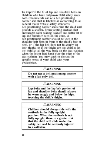 To improve the fit of lap and shoulder belts on 
children who have outgrown child safety seats, 
Ford recommends use of a belt-positioning 
booster seat that is labelled as conforming to all 
Federal motor vehicle safety standards. 
Belt-positioning booster seats raise the child and 
provide a shorter, firmer seating cushion that 
encourages safer seating posture and better fit of 
lap and shoulder belts on the child. A 
belt-positioning booster should be used if the 
shoulder belt rests in front of the child’s face or 
neck, or if the lap belt does not fit snugly on 
both thighs, or if the thighs are too short to let 
the child sit all the way back on the seat cushion 
when the lower legs hang over the edge of the 
seat cushion. You may wish to discuss the 
specific needs of your child with your 
pediatrician. 
60 
RWARNING 
Do not use a belt-positioning booster 
with a lap-only belt. 
RWARNING 
Lap belts and the lap belt portion of 
lap and shoulder belts should always 
be worn snugly and below the hips, 
touching the child’s thighs. 
RWARNING 
Children should always ride with the 
seatback in the fully upright 
position. When the seatback is not 
fully upright, there is a greater risk 
that the child will slide under the 
safety belt and be seriously injured 
in a collision. 
 