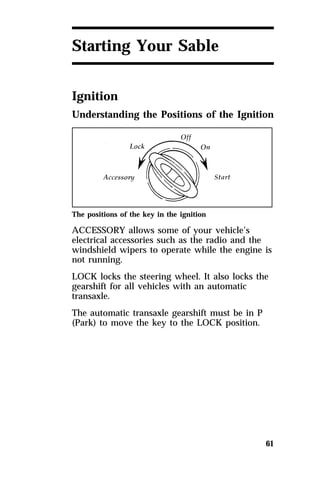 61 
Starting Your Sable 
Ignition 
Understanding the Positions of the Ignition 
The positions of the key in the ignition 
ACCESSORY allows some of your vehicle’s 
electrical accessories such as the radio and the 
windshield wipers to operate while the engine is 
not running. 
LOCK locks the steering wheel. It also locks the 
gearshift for all vehicles with an automatic 
transaxle. 
The automatic transaxle gearshift must be in P 
(Park) to move the key to the LOCK position. 
 