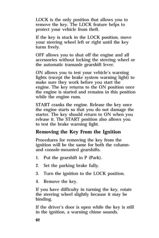 LOCK is the only position that allows you to 
remove the key. The LOCK feature helps to 
protect your vehicle from theft. 
If the key is stuck in the LOCK position, move 
your steering wheel left or right until the key 
turns freely. 
OFF allows you to shut off the engine and all 
accessories without locking the steering wheel or 
the automatic transaxle gearshift lever. 
ON allows you to test your vehicle’s warning 
lights (except the brake system warning light) to 
make sure they work before you start the 
engine. The key returns to the ON position once 
the engine is started and remains in this position 
while the engine runs. 
START cranks the engine. Release the key once 
the engine starts so that you do not damage the 
starter. The key should return to ON when you 
release it. The START position also allows you 
to test the brake warning light. 
Removing the Key From the Ignition 
Procedures for removing the key from the 
ignition will be the same for both the column-and 
62 
console-mounted gearshifts. 
1. Put the gearshift in P (Park). 
2. Set the parking brake fully. 
3. Turn the ignition to the LOCK position. 
4. Remove the key. 
If you have difficulty in turning the key, rotate 
the steering wheel slightly because it may be 
binding. 
If the driver’s door is open while the key is still 
in the ignition, a warning chime sounds. 
 
