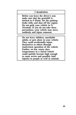 63 
RWARNING 
Before you leave the driver’s seat, 
make sure that the gearshift is 
latched in P (Park). Set the parking 
brake fully and shut off the engine. 
Do not park your vehicle in N 
(Neutral). If you do not take these 
precautions, your vehicle may move 
suddenly and injure someone. 
Do not leave children, unreliable 
adults, or pets alone in your vehicle. 
They could accidentally injure 
themselves or others through 
inadvertent operation of the vehicle. 
Further, on hot, sunny days 
temperatures in a closed vehicle 
could quickly become high enough 
to cause severe and possibly fatal 
injuries to people as well as animals. 
 
