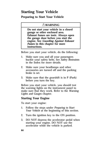 Starting Your Vehicle 
Preparing to Start Your Vehicle 
64 
RWARNING 
Do not start your vehicle in a closed 
garage or other enclosed area. 
Exhaust fumes are toxic. Always open 
the garage door before you start the 
engine. See Guarding Against Exhaust 
Fumes in this chapter for more 
instructions. 
Before you start your vehicle, do the following: 
1. Make sure you and all your passengers 
buckle your safety belts. See Safety Restraints 
in the Index for more details. 
2. Make sure your headlamps and other 
accessories are turned off and the parking 
brake is set. 
3. Make sure that the gearshift is in P (Park) 
before you turn the key. 
Before you start your vehicle, you should test 
the warning lights on the instrument panel to 
make sure that they work. Refer to the Warning 
Lights and Gauges chapter. 
Starting Your Engine 
To start your engine: 
1. Follow the steps under Preparing to Start 
Your Vehicle at the beginning of this section. 
2. Turn the ignition key to the ON position. 
3. DO NOT depress the accelerator pedal when 
starting your engine. DO NOT use the 
accelerator while the vehicle is parked. 
 