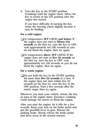 65 
4. Turn the key to the START position 
(cranking) until the engine starts. Allow the 
key to return to the ON position after the 
engine has started. 
If you have difficulty in turning the key, 
rotate the steering wheel slightly because it 
may be binding. 
For a cold engine: 
qAt temperatures 10°F (-12°C) and below: If 
the engine does not start in fifteen (15) 
seconds on the first try, turn the key to OFF, 
wait approximately ten (10) seconds so you 
do not flood the engine, then try again. 
qAt temperatures above 10°F (-12°C): If the 
engine does not start in five (5) seconds on 
the first try, turn the key to OFF, wait 
approximately ten (10) seconds so you do not 
flood the engine, then try again. 
For a warm engine: 
qDo not hold the key in the START position 
for more than five (5) seconds at a time. If 
the engine does not start within five (5) 
seconds on the first try, turn the key to the 
OFF position. Wait a few seconds after the 
starter stops, then try again. 
Whenever you start your vehicle, release the key 
as soon as the engine starts. Excessive cranking 
could damage the starter or flood the engine. 
After you start the engine, let it idle for a few 
seconds. Keep your foot on the brake pedal and 
put the gearshift lever in gear. Release the 
parking brake. Slowly release the brake pedal 
and drive away in the normal manner. 
 
