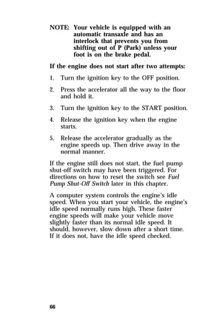 NOTE: Your vehicle is equipped with an 
66 
automatic transaxle and has an 
interlock that prevents you from 
shifting out of P (Park) unless your 
foot is on the brake pedal. 
If the engine does not start after two attempts: 
1. Turn the ignition key to the OFF position. 
2. Press the accelerator all the way to the floor 
and hold it. 
3. Turn the ignition key to the START position. 
4. Release the ignition key when the engine 
starts. 
5. Release the accelerator gradually as the 
engine speeds up. Then drive away in the 
normal manner. 
If the engine still does not start, the fuel pump 
shut-off switch may have been triggered. For 
directions on how to reset the switch see Fuel 
Pump Shut-Off Switch later in this chapter. 
A computer system controls the engine’s idle 
speed. When you start your vehicle, the engine’s 
idle speed normally runs high. These faster 
engine speeds will make your vehicle move 
slightly faster than its normal idle speed. It 
should, however, slow down after a short time. 
If it does not, have the idle speed checked. 
 