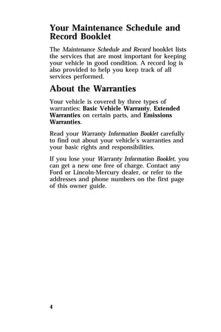 Your Maintenance Schedule and 
Record Booklet 
The Maintenance Schedule and Record booklet lists 
the services that are most important for keeping 
your vehicle in good condition. A record log is 
also provided to help you keep track of all 
services performed. 
About the Warranties 
Your vehicle is covered by three types of 
warranties: Basic Vehicle Warranty, Extended 
Warranties on certain parts, and Emissions 
Warranties. 
Read your Warranty Information Booklet carefully 
to find out about your vehicle’s warranties and 
your basic rights and responsibilities. 
If you lose your Warranty Information Booklet, you 
can get a new one free of charge. Contact any 
Ford or Lincoln-Mercury dealer, or refer to the 
addresses and phone numbers on the first page 
of this owner guide. 
4 
 