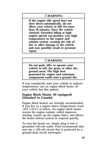 67 
RWARNING 
If the engine idle speed does not 
slow down automatically, do not 
allow your vehicle to idle for more 
than 10 minutes. Have the vehicle 
checked. Extended idling at high 
engine speeds can produce very high 
temperatures in the engine and 
exhaust system, creating the risk of 
fire or other damage to the vehicle 
and may possibly result in personal 
injury. 
RWARNING 
Do not park, idle, or operate your 
vehicle in tall, dry grass, or other dry 
ground areas. The high heat 
generated by engine and emissions 
components could start a ground fire. 
If you consistently start your vehicle in subzero 
temperatures, use an engine block heater (if 
your vehicle has this option). 
Engine Block Heater (If equipped) 
(Standard in Canada) 
Engine block heaters are strongly recommended 
if you live in a region where temperatures reach 
-10°F (-23°C) or below. An engine block heater 
warms the engine coolant, which improves 
starting, warms up the engine faster, and allows 
the heater-defrost system to respond quickly. 
To turn the heater on, simply plug it into a 
grounded 110-volt outlet. Ford recommends that 
you use a 110-volt circuit that is protected by a 
ground fault circuit interrupter. 
 