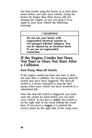 For best results, plug the heater in at least three 
hours before you start your vehicle. Using the 
heater for longer than three hours will not 
damage the engine, so you can plug it in at 
night to start your vehicle the following 
morning. 
68 
RWARNING 
Do not use your heater with 
ungrounded electrical systems or 
two-pronged (cheater) adapters. You 
can be injured by an electrical shock 
if you use an ungrounded 
connection. 
If the Engine Cranks but Does 
Not Start or Does Not Start After 
a Collision 
Fuel Pump Shut-off Switch 
If the engine cranks but does not start or does 
not start after a collision, the fuel pump shut-off 
switch may have been triggered. The shut-off 
switch is a device intended to stop the fuel 
pump when your vehicle has been involved in a 
substantial jolt. 
Once the shut-off switch is triggered, you must 
reset the switch by hand before you can start 
your vehicle. If you have a sedan, the switch is 
on the right side of the trunk behind the trunk 
liner. If you have a wagon, it is behind the 
service panel on the right side of the cargo area. 
 