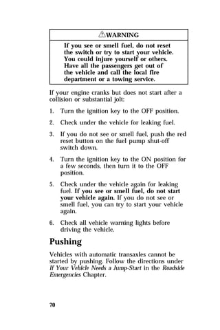70 
RWARNING 
If you see or smell fuel, do not reset 
the switch or try to start your vehicle. 
You could injure yourself or others. 
Have all the passengers get out of 
the vehicle and call the local fire 
department or a towing service. 
If your engine cranks but does not start after a 
collision or substantial jolt: 
1. Turn the ignition key to the OFF position. 
2. Check under the vehicle for leaking fuel. 
3. If you do not see or smell fuel, push the red 
reset button on the fuel pump shut-off 
switch down. 
4. Turn the ignition key to the ON position for 
a few seconds, then turn it to the OFF 
position. 
5. Check under the vehicle again for leaking 
fuel. If you see or smell fuel, do not start 
your vehicle again. If you do not see or 
smell fuel, you can try to start your vehicle 
again. 
6. Check all vehicle warning lights before 
driving the vehicle. 
Pushing 
Vehicles with automatic transaxles cannot be 
started by pushing. Follow the directions under 
If Your Vehicle Needs a Jump-Start in the Roadside 
Emergencies Chapter. 
 