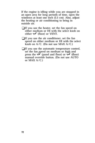 If the engine is idling while you are stopped in 
an open area for long periods of time, open the 
windows at least one inch (2.5 cm). Also, adjust 
the heating or air conditioning to bring in 
outside air. 
qIf you use the heater, set the fan speed on 
either medium or HI with the select knob on 
either R (floor) or VENT. 
qIf you use the air conditioner, set the fan 
speed on either medium or HI with the select 
knob on A/C. (Do not use MAX A/C.) 
qIf you use the automatic temperature control, 
set the fan speed on medium or high and 
press the S (panel and floor) or R (floor) 
manual override button. (Do not use AUTO 
or MAX A/C.) 
72 
 