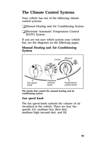 The Climate Control Systems 
Your vehicle has one of the following climate 
control systems: 
qManual Heating and Air Conditioning System 
qElectronic Automatic Temperature Control 
93 
(EATC) System 
If you are not sure which system your vehicle 
has, see the diagrams on the following pages. 
Manual Heating and Air Conditioning 
System 
The knobs that control the manual heating and air 
conditioning system 
Fan speed knob 
The fan speed knob controls the volume of air 
circulated in the vehicle. There are four fan 
speeds: LO, medium/low (first dot), 
medium/high (second dot), and HI. 
 