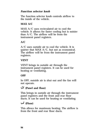 Function selector knob 
The function selector knob controls airflow to 
the inside of the vehicle. 
MAX A/C 
MAX A/C uses recirculated air to cool the 
vehicle. It allows for faster cooling but is noisier 
than A/C. The airflow will be from the 
instrument panel registers. 
A/C 
A/C uses outside air to cool the vehicle. It is 
quieter that MAX A/C, but not as economical. 
The airflow will be from the instrument panel 
registers. 
VENT 
VENT brings in outside air through the 
instrument panel registers. It can be used for 
heating or ventilating. 
OFF 
In OFF, outside air is shut out and the fan will 
not operate. 
S (Panel and floor) 
This brings in outside air through the instrument 
panel registers and the front and rear floor 
ducts. It can be used for heating or ventilating. 
R (Floor) 
This allows for maximum heating. The airflow is 
from the front and rear floor ducts. 
94 
 