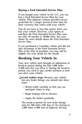 Buying a Ford Extended Service Plan 
If you bought your vehicle in the U.S., you can 
buy a Ford Extended Service Plan for your 
vehicle. This optional contract provides service 
protection for a longer period of time than the 
basic warranty that comes with your vehicle. 
You do not have to buy this option when you 
buy your vehicle. However, your option to 
purchase the Ford Extended Service Plan runs 
out after 18 months or 18,000 miles. See your 
dealer for more details about the Ford Extended 
Service Plan. 
If you purchased a Canadian vehicle and did not 
take advantage of the Ford Extended Service 
Plan at the time of purchase, you may still be 
eligible. See your dealer for the details. 
Breaking Your Vehicle In 
Your new vehicle goes through an adjustment or 
break-in period during the first 1,000 miles 
(1,600 km) that you drive it. During the break-in 
period, you need to pay careful attention to how 
you drive your vehicle. 
qAvoid sudden stops. Because your vehicle 
5 
has new brake linings, you should take these 
steps: 
—Watch traffic carefully so that you can 
anticipate when to stop. 
—Begin braking well in advance. 
—Apply the brakes gradually. 
The break-in period for new brake linings 
lasts for 100 miles (160 km) of city driving or 
1,000 miles (1,600 km) of highway driving. 
 
