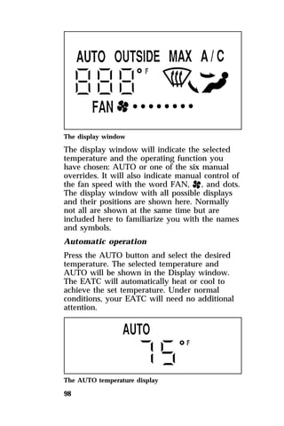 The display window 
The display window will indicate the selected 
temperature and the operating function you 
have chosen: AUTO or one of the six manual 
overrides. It will also indicate manual control of 
the fan speed with the word FAN, H, and dots. 
The display window with all possible displays 
and their positions are shown here. Normally 
not all are shown at the same time but are 
included here to familiarize you with the names 
and symbols. 
Automatic operation 
Press the AUTO button and select the desired 
temperature. The selected temperature and 
AUTO will be shown in the Display window. 
The EATC will automatically heat or cool to 
achieve the set temperature. Under normal 
conditions, your EATC will need no additional 
attention. 
The AUTO temperature display 
98 
 