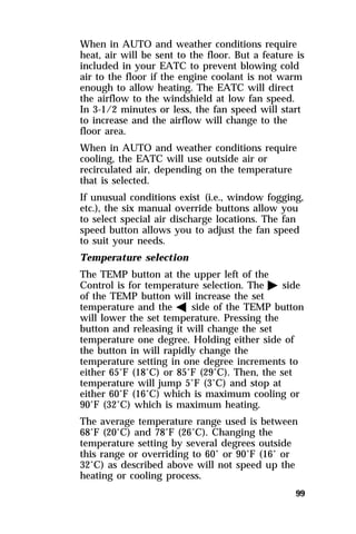 When in AUTO and weather conditions require 
heat, air will be sent to the floor. But a feature is 
included in your EATC to prevent blowing cold 
air to the floor if the engine coolant is not warm 
enough to allow heating. The EATC will direct 
the airflow to the windshield at low fan speed. 
In 3-1/2 minutes or less, the fan speed will start 
to increase and the airflow will change to the 
floor area. 
When in AUTO and weather conditions require 
cooling, the EATC will use outside air or 
recirculated air, depending on the temperature 
that is selected. 
If unusual conditions exist (i.e., window fogging, 
etc.), the six manual override buttons allow you 
to select special air discharge locations. The fan 
speed button allows you to adjust the fan speed 
to suit your needs. 
Temperature selection 
The TEMP button at the upper left of the 
Control is for temperature selection. The a side 
of the TEMP button will increase the set 
temperature and the b side of the TEMP button 
will lower the set temperature. Pressing the 
button and releasing it will change the set 
temperature one degree. Holding either side of 
the button in will rapidly change the 
temperature setting in one degree increments to 
either 65°F (18°C) or 85°F (29°C). Then, the set 
temperature will jump 5°F (3°C) and stop at 
either 60°F (16°C) which is maximum cooling or 
90°F (32°C) which is maximum heating. 
The average temperature range used is between 
68°F (20°C) and 78°F (26°C). Changing the 
temperature setting by several degrees outside 
this range or overriding to 60° or 90°F (16° or 
32°C) as described above will not speed up the 
heating or cooling process. 
99 
 