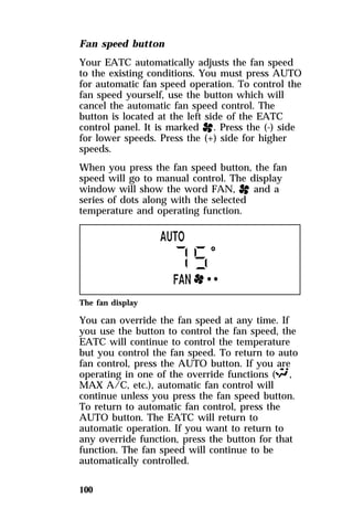 Fan speed button 
Your EATC automatically adjusts the fan speed 
to the existing conditions. You must press AUTO 
for automatic fan speed operation. To control the 
fan speed yourself, use the button which will 
cancel the automatic fan speed control. The 
button is located at the left side of the EATC 
control panel. It is marked H. Press the (-) side 
for lower speeds. Press the (+) side for higher 
speeds. 
When you press the fan speed button, the fan 
speed will go to manual control. The display 
window will show the word FAN, H and a 
series of dots along with the selected 
temperature and operating function. 
The fan display 
You can override the fan speed at any time. If 
you use the button to control the fan speed, the 
EATC will continue to control the temperature 
but you control the fan speed. To return to auto 
fan control, press the AUTO button. If you are 
operating in one of the override functions (S, 
MAX A/C, etc.), automatic fan control will 
continue unless you press the fan speed button. 
To return to automatic fan control, press the 
AUTO button. The EATC will return to 
automatic operation. If you want to return to 
any override function, press the button for that 
function. The fan speed will continue to be 
automatically controlled. 
100 
 