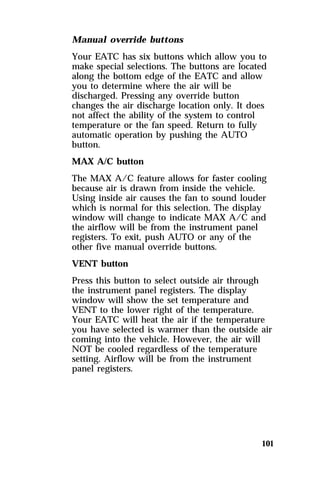 Manual override buttons 
Your EATC has six buttons which allow you to 
make special selections. The buttons are located 
along the bottom edge of the EATC and allow 
you to determine where the air will be 
discharged. Pressing any override button 
changes the air discharge location only. It does 
not affect the ability of the system to control 
temperature or the fan speed. Return to fully 
automatic operation by pushing the AUTO 
button. 
MAX A/C button 
The MAX A/C feature allows for faster cooling 
because air is drawn from inside the vehicle. 
Using inside air causes the fan to sound louder 
which is normal for this selection. The display 
window will change to indicate MAX A/C and 
the airflow will be from the instrument panel 
registers. To exit, push AUTO or any of the 
other five manual override buttons. 
VENT button 
Press this button to select outside air through 
the instrument panel registers. The display 
window will show the set temperature and 
VENT to the lower right of the temperature. 
Your EATC will heat the air if the temperature 
you have selected is warmer than the outside air 
coming into the vehicle. However, the air will 
NOT be cooled regardless of the temperature 
setting. Airflow will be from the instrument 
panel registers. 
101 
 