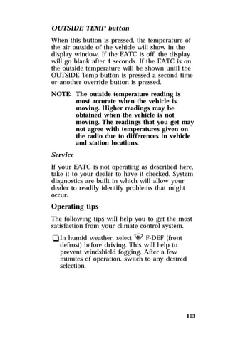 OUTSIDE TEMP button 
When this button is pressed, the temperature of 
the air outside of the vehicle will show in the 
display window. If the EATC is off, the display 
will go blank after 4 seconds. If the EATC is on, 
the outside temperature will be shown until the 
OUTSIDE Temp button is pressed a second time 
or another override button is pressed. 
NOTE: The outside temperature reading is 
most accurate when the vehicle is 
moving. Higher readings may be 
obtained when the vehicle is not 
moving. The readings that you get may 
not agree with temperatures given on 
the radio due to differences in vehicle 
and station locations. 
Service 
If your EATC is not operating as described here, 
take it to your dealer to have it checked. System 
diagnostics are built in which will allow your 
dealer to readily identify problems that might 
occur. 
Operating tips 
The following tips will help you to get the most 
satisfaction from your climate control system. 
qIn humid weather, select V F-DEF (front 
defrost) before driving. This will help to 
prevent windshield fogging. After a few 
minutes of operation, switch to any desired 
selection. 
103 
 