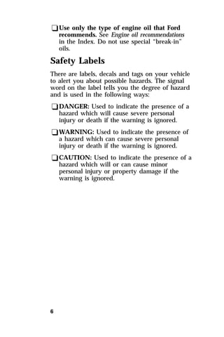 qUse only the type of engine oil that Ford 
recommends. See Engine oil recommendations 
in the Index. Do not use special “break-in” 
oils. 
Safety Labels 
There are labels, decals and tags on your vehicle 
to alert you about possible hazards. The signal 
word on the label tells you the degree of hazard 
and is used in the following ways: 
qDANGER: Used to indicate the presence of a 
hazard which will cause severe personal 
injury or death if the warning is ignored. 
qWARNING: Used to indicate the presence of 
a hazard which can cause severe personal 
injury or death if the warning is ignored. 
qCAUTION: Used to indicate the presence of a 
hazard which will or can cause minor 
personal injury or property damage if the 
warning is ignored. 
6 
 