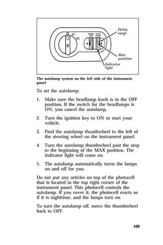 The autolamp system on the left side of the instrument 
panel 
To set the autolamp: 
1. Make sure the headlamp knob is in the OFF 
position. If the switch for the headlamps is 
ON, you cancel the autolamp. 
109 
2. Turn the ignition key to ON or start your 
vehicle. 
3. Find the autolamp thumbwheel to the left of 
the steering wheel on the instrument panel. 
4. Turn the autolamp thumbwheel past the stop 
to the beginning of the MAX position. The 
indicator light will come on. 
5. The autolamp automatically turns the lamps 
on and off for you. 
Do not put any articles on top of the photocell 
that is located in the top right corner of the 
instrument panel. This photocell controls the 
autolamp. If you cover it, the photocell reacts as 
if it is nighttime, and the lamps turn on. 
To turn the autolamp off, move the thumbwheel 
back to OFF. 
 