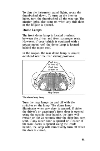 To dim the instrument panel lights, rotate the 
thumbwheel down. To turn on the interior 
lights, turn the thumbwheel all the way up. The 
interior lights also come on when any side door 
or the liftgate is opened. 
Dome Lamps 
The front dome lamp is located overhead 
between the driver and front passenger seats. 
However, if your vehicle is equipped with a 
power moon roof, the dome lamp is located 
behind the moon roof. 
In the wagon, the rear dome lamp is located 
overhead near the rear seating positions. 
The dome/map lamp 
Turn the map lamps on and off with the 
switches on the lamp. The dome lamp 
illuminates when any door is opened. If either 
the driver’s or passenger’s front door is opened 
using the outside door handle, the light will 
remain on for 25 seconds after the door has been 
shut. If any other door is opened or if either of 
the front doors is opened using the inside 
handle, the lamp will immediately turn off when 
the door is closed. 
111 
 