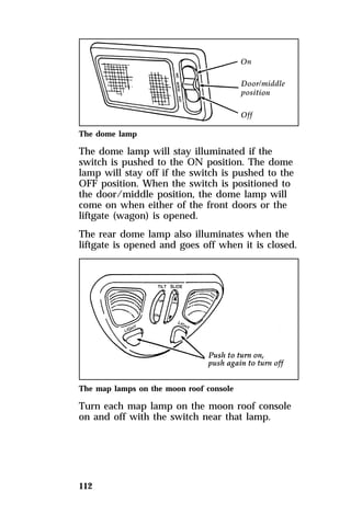 The dome lamp 
The dome lamp will stay illuminated if the 
switch is pushed to the ON position. The dome 
lamp will stay off if the switch is pushed to the 
OFF position. When the switch is positioned to 
the door/middle position, the dome lamp will 
come on when either of the front doors or the 
liftgate (wagon) is opened. 
The rear dome lamp also illuminates when the 
liftgate is opened and goes off when it is closed. 
The map lamps on the moon roof console 
Turn each map lamp on the moon roof console 
on and off with the switch near that lamp. 
112 
 