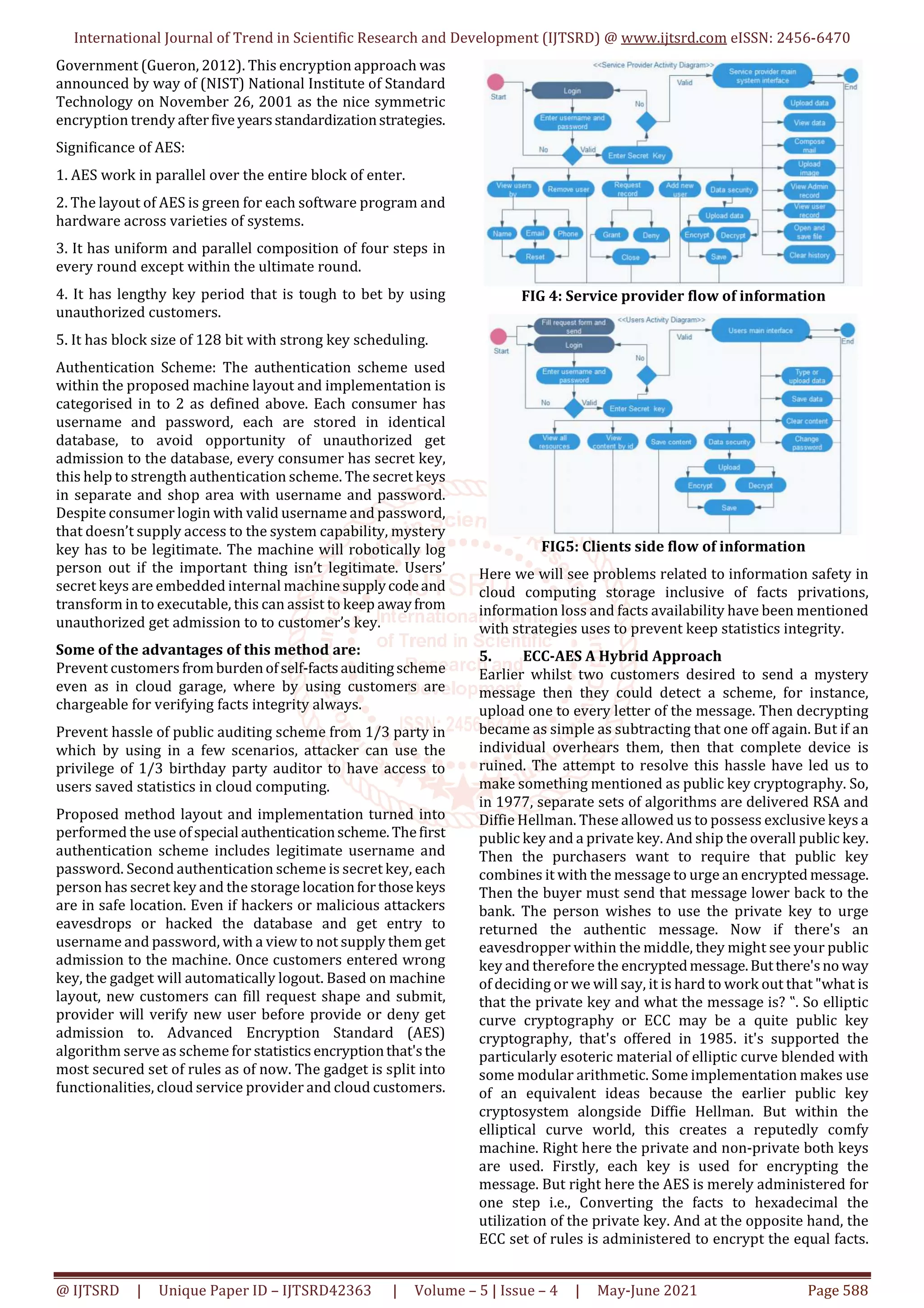 International Journal of Trend in Scientific Research and Development (IJTSRD) @ www.ijtsrd.com eISSN: 2456-6470
@ IJTSRD | Unique Paper ID – IJTSRD42363 | Volume – 5 | Issue – 4 | May-June 2021 Page 588
Government (Gueron, 2012). This encryption approach was
announced by way of (NIST) National Institute of Standard
Technology on November 26, 2001 as the nice symmetric
encryption trendy afterfive yearsstandardizationstrategies.
Significance of AES:
1. AES work in parallel over the entire block of enter.
2. The layout of AES is green for each software program and
hardware across varieties of systems.
3. It has uniform and parallel composition of four steps in
every round except within the ultimate round.
4. It has lengthy key period that is tough to bet by using
unauthorized customers.
5. It has block size of 128 bit with strong key scheduling.
Authentication Scheme: The authentication scheme used
within the proposed machine layout and implementation is
categorised in to 2 as defined above. Each consumer has
username and password, each are stored in identical
database, to avoid opportunity of unauthorized get
admission to the database, every consumer has secret key,
this help to strength authentication scheme. The secret keys
in separate and shop area with username and password.
Despite consumer login with valid username and password,
that doesn’t supply access to the system capability, mystery
key has to be legitimate. The machine will robotically log
person out if the important thing isn’t legitimate. Users’
secret keys are embedded internal machine supplycodeand
transform in to executable, this can assist to keep awayfrom
unauthorized get admission to to customer’s key.
Some of the advantages of this method are:
Prevent customers fromburdenofself-factsauditingscheme
even as in cloud garage, where by using customers are
chargeable for verifying facts integrity always.
Prevent hassle of public auditing scheme from 1/3 party in
which by using in a few scenarios, attacker can use the
privilege of 1/3 birthday party auditor to have access to
users saved statistics in cloud computing.
Proposed method layout and implementation turned into
performed the use ofspecial authenticationscheme.Thefirst
authentication scheme includes legitimate username and
password. Second authentication scheme is secret key, each
person has secret key and the storage locationforthosekeys
are in safe location. Even if hackers or malicious attackers
eavesdrops or hacked the database and get entry to
username and password, with a view to not supply them get
admission to the machine. Once customers entered wrong
key, the gadget will automatically logout. Based on machine
layout, new customers can fill request shape and submit,
provider will verify new user before provide or deny get
admission to. Advanced Encryption Standard (AES)
algorithm serve as scheme for statisticsencryptionthat'sthe
most secured set of rules as of now. The gadget is split into
functionalities, cloud service provider and cloud customers.
FIG 4: Service provider flow of information
FIG5: Clients side flow of information
Here we will see problems related to information safety in
cloud computing storage inclusive of facts privations,
information loss and facts availability have been mentioned
with strategies uses to prevent keep statistics integrity.
5. ECC-AES A Hybrid Approach
Earlier whilst two customers desired to send a mystery
message then they could detect a scheme, for instance,
upload one to every letter of the message. Then decrypting
became as simple as subtracting that one off again. But if an
individual overhears them, then that complete device is
ruined. The attempt to resolve this hassle have led us to
make something mentioned as public key cryptography. So,
in 1977, separate sets of algorithms are delivered RSA and
Diffie Hellman. These allowed us to possess exclusive keys a
public key and a private key. And ship the overall public key.
Then the purchasers want to require that public key
combines it with the message to urge an encrypted message.
Then the buyer must send that message lower back to the
bank. The person wishes to use the private key to urge
returned the authentic message. Now if there's an
eavesdropper within the middle, they might see your public
key and therefore the encryptedmessage.Butthere'sno way
of deciding or we will say, it is hard to work out that "what is
that the private key and what the message is? ‟. So elliptic
curve cryptography or ECC may be a quite public key
cryptography, that's offered in 1985. it's supported the
particularly esoteric material of elliptic curve blended with
some modular arithmetic. Some implementation makes use
of an equivalent ideas because the earlier public key
cryptosystem alongside Diffie Hellman. But within the
elliptical curve world, this creates a reputedly comfy
machine. Right here the private and non-private both keys
are used. Firstly, each key is used for encrypting the
message. But right here the AES is merely administered for
one step i.e., Converting the facts to hexadecimal the
utilization of the private key. And at the opposite hand, the
ECC set of rules is administered to encrypt the equal facts.
 