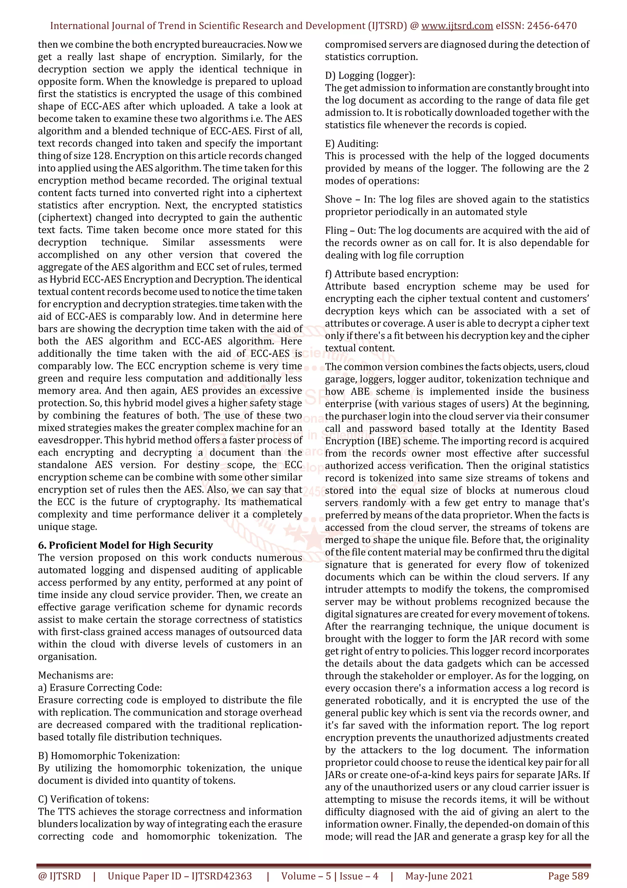 International Journal of Trend in Scientific Research and Development (IJTSRD) @ www.ijtsrd.com eISSN: 2456-6470
@ IJTSRD | Unique Paper ID – IJTSRD42363 | Volume – 5 | Issue – 4 | May-June 2021 Page 589
then we combine the both encryptedbureaucracies.Nowwe
get a really last shape of encryption. Similarly, for the
decryption section we apply the identical technique in
opposite form. When the knowledge is prepared to upload
first the statistics is encrypted the usage of this combined
shape of ECC-AES after which uploaded. A take a look at
become taken to examine these two algorithms i.e. The AES
algorithm and a blended technique of ECC-AES. First of all,
text records changed into taken and specify the important
thing of size 128. Encryption on this article records changed
into applied using the AES algorithm. The time taken forthis
encryption method became recorded. The original textual
content facts turned into converted right into a ciphertext
statistics after encryption. Next, the encrypted statistics
(ciphertext) changed into decrypted to gain the authentic
text facts. Time taken become once more stated for this
decryption technique. Similar assessments were
accomplished on any other version that covered the
aggregate of the AES algorithm and ECC set of rules, termed
as Hybrid ECC-AES EncryptionandDecryption.Theidentical
textual content records becomeusedtonoticethetimetaken
for encryption and decryptionstrategies.timetakenwith the
aid of ECC-AES is comparably low. And in determine here
bars are showing the decryption time taken with the aid of
both the AES algorithm and ECC-AES algorithm. Here
additionally the time taken with the aid of ECC-AES is
comparably low. The ECC encryption scheme is very time
green and require less computation and additionally less
memory area. And then again, AES provides an excessive
protection. So, this hybrid model gives a higher safety stage
by combining the features of both. The use of these two
mixed strategies makes the greater complex machine for an
eavesdropper. This hybrid method offers a faster process of
each encrypting and decrypting a document than the
standalone AES version. For destiny scope, the ECC
encryption scheme can be combine with some other similar
encryption set of rules then the AES. Also, we can say that
the ECC is the future of cryptography. Its mathematical
complexity and time performance deliver it a completely
unique stage.
6. Proficient Model for High Security
The version proposed on this work conducts numerous
automated logging and dispensed auditing of applicable
access performed by any entity, performed at any point of
time inside any cloud service provider. Then, we create an
effective garage verification scheme for dynamic records
assist to make certain the storage correctness of statistics
with first-class grained access manages of outsourced data
within the cloud with diverse levels of customers in an
organisation.
Mechanisms are:
a) Erasure Correcting Code:
Erasure correcting code is employed to distribute the file
with replication. The communication and storage overhead
are decreased compared with the traditional replication-
based totally file distribution techniques.
B) Homomorphic Tokenization:
By utilizing the homomorphic tokenization, the unique
document is divided into quantity of tokens.
C) Verification of tokens:
The TTS achieves the storage correctness and information
blunders localization by way of integrating each the erasure
correcting code and homomorphic tokenization. The
compromised servers are diagnosed during the detection of
statistics corruption.
D) Logging (logger):
The get admission toinformationareconstantlybroughtinto
the log document as according to the range of data file get
admission to. It is robotically downloaded together with the
statistics file whenever the records is copied.
E) Auditing:
This is processed with the help of the logged documents
provided by means of the logger. The following are the 2
modes of operations:
Shove – In: The log files are shoved again to the statistics
proprietor periodically in an automated style
Fling – Out: The log documents are acquired with the aid of
the records owner as on call for. It is also dependable for
dealing with log file corruption
f) Attribute based encryption:
Attribute based encryption scheme may be used for
encrypting each the cipher textual content and customers’
decryption keys which can be associated with a set of
attributes or coverage. A user is able to decrypt a cipher text
only if there's a fit between his decryptionkeyandthecipher
textual content.
The common version combinesthefactsobjects,users,cloud
garage, loggers, logger auditor, tokenization technique and
how ABE scheme is implemented inside the business
enterprise (with various stages of users) At the beginning,
the purchaser login into the cloud server via their consumer
call and password based totally at the Identity Based
Encryption (IBE) scheme. The importing record is acquired
from the records owner most effective after successful
authorized access verification. Then the original statistics
record is tokenized into same size streams of tokens and
stored into the equal size of blocks at numerous cloud
servers randomly with a few get entry to manage that's
preferred by means of the data proprietor. When the facts is
accessed from the cloud server, the streams of tokens are
merged to shape the unique file. Before that, the originality
of the file content material may be confirmed thruthedigital
signature that is generated for every flow of tokenized
documents which can be within the cloud servers. If any
intruder attempts to modify the tokens, the compromised
server may be without problems recognized because the
digital signatures are created for every movement oftokens.
After the rearranging technique, the unique document is
brought with the logger to form the JAR record with some
get right of entry to policies. This logger record incorporates
the details about the data gadgets which can be accessed
through the stakeholder or employer. As for the logging, on
every occasion there's a information access a log record is
generated robotically, and it is encrypted the use of the
general public key which is sent via the records owner, and
it's far saved with the information report. The log report
encryption prevents the unauthorized adjustments created
by the attackers to the log document. The information
proprietor could choose to reuse the identical keypairfor all
JARs or create one-of-a-kind keys pairs for separate JARs. If
any of the unauthorized users or any cloud carrier issuer is
attempting to misuse the records items, it will be without
difficulty diagnosed with the aid of giving an alert to the
information owner. Finally, the depended-on domain of this
mode; will read the JAR and generate a grasp key for all the
 