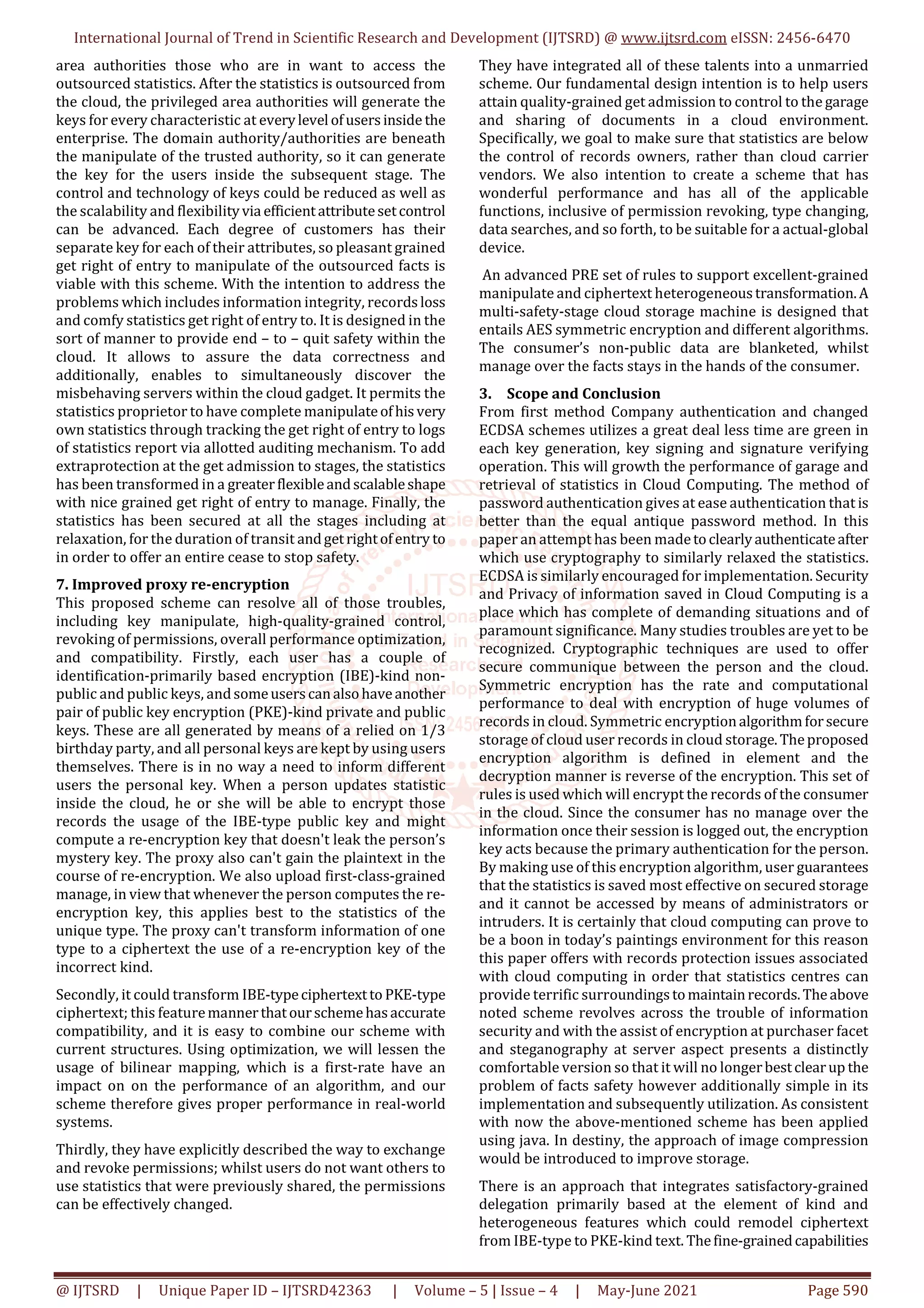 International Journal of Trend in Scientific Research and Development (IJTSRD) @ www.ijtsrd.com eISSN: 2456-6470
@ IJTSRD | Unique Paper ID – IJTSRD42363 | Volume – 5 | Issue – 4 | May-June 2021 Page 590
area authorities those who are in want to access the
outsourced statistics. After the statistics is outsourced from
the cloud, the privileged area authorities will generate the
keys for every characteristic at everylevel ofusersinside the
enterprise. The domain authority/authorities are beneath
the manipulate of the trusted authority, so it can generate
the key for the users inside the subsequent stage. The
control and technology of keys could be reduced as well as
the scalability and flexibilityvia efficientattributesetcontrol
can be advanced. Each degree of customers has their
separate key for each of their attributes, so pleasant grained
get right of entry to manipulate of the outsourced facts is
viable with this scheme. With the intention to address the
problems which includes information integrity, recordsloss
and comfy statistics get right of entry to. It is designed in the
sort of manner to provide end – to – quit safety within the
cloud. It allows to assure the data correctness and
additionally, enables to simultaneously discover the
misbehaving servers within the cloud gadget. It permits the
statistics proprietor to have complete manipulateofhisvery
own statistics through tracking the get right of entry to logs
of statistics report via allotted auditing mechanism. To add
extraprotection at the get admission to stages, the statistics
has been transformed in a greaterflexibleandscalableshape
with nice grained get right of entry to manage. Finally, the
statistics has been secured at all the stages including at
relaxation, for the duration of transit andgetrightofentry to
in order to offer an entire cease to stop safety.
7. Improved proxy re-encryption
This proposed scheme can resolve all of those troubles,
including key manipulate, high-quality-grained control,
revoking of permissions, overall performance optimization,
and compatibility. Firstly, each user has a couple of
identification-primarily based encryption (IBE)-kind non-
public and public keys, andsomeuserscanalsohaveanother
pair of public key encryption (PKE)-kind private and public
keys. These are all generated by means of a relied on 1/3
birthday party, and all personal keys are kept by using users
themselves. There is in no way a need to inform different
users the personal key. When a person updates statistic
inside the cloud, he or she will be able to encrypt those
records the usage of the IBE-type public key and might
compute a re-encryption key that doesn't leak the person’s
mystery key. The proxy also can't gain the plaintext in the
course of re-encryption. We also upload first-class-grained
manage, in view that whenever the person computes the re-
encryption key, this applies best to the statistics of the
unique type. The proxy can't transform information of one
type to a ciphertext the use of a re-encryption key of the
incorrect kind.
Secondly, it could transform IBE-typeciphertextto PKE-type
ciphertext; this featuremannerthatourschemehasaccurate
compatibility, and it is easy to combine our scheme with
current structures. Using optimization, we will lessen the
usage of bilinear mapping, which is a first-rate have an
impact on on the performance of an algorithm, and our
scheme therefore gives proper performance in real-world
systems.
Thirdly, they have explicitly described the way to exchange
and revoke permissions; whilst users do not want others to
use statistics that were previously shared, the permissions
can be effectively changed.
They have integrated all of these talents into a unmarried
scheme. Our fundamental design intention is to help users
attain quality-grained get admission to control to the garage
and sharing of documents in a cloud environment.
Specifically, we goal to make sure that statistics are below
the control of records owners, rather than cloud carrier
vendors. We also intention to create a scheme that has
wonderful performance and has all of the applicable
functions, inclusive of permission revoking, type changing,
data searches, and so forth, to be suitable for a actual-global
device.
An advanced PRE set of rules to support excellent-grained
manipulate and ciphertext heterogeneoustransformation.A
multi-safety-stage cloud storage machine is designed that
entails AES symmetric encryption and different algorithms.
The consumer’s non-public data are blanketed, whilst
manage over the facts stays in the hands of the consumer.
3. Scope and Conclusion
From first method Company authentication and changed
ECDSA schemes utilizes a great deal less time are green in
each key generation, key signing and signature verifying
operation. This will growth the performance of garage and
retrieval of statistics in Cloud Computing. The method of
password authentication gives at ease authentication that is
better than the equal antique password method. In this
paper an attempt has been madetoclearlyauthenticateafter
which use cryptography to similarly relaxed the statistics.
ECDSA is similarly encouraged for implementation. Security
and Privacy of information saved in Cloud Computing is a
place which has complete of demanding situations and of
paramount significance. Many studies troubles are yet to be
recognized. Cryptographic techniques are used to offer
secure communique between the person and the cloud.
Symmetric encryption has the rate and computational
performance to deal with encryption of huge volumes of
records in cloud. Symmetric encryptionalgorithmforsecure
storage of cloud user records in cloud storage.Theproposed
encryption algorithm is defined in element and the
decryption manner is reverse of the encryption. This set of
rules is used which will encrypt the records of the consumer
in the cloud. Since the consumer has no manage over the
information once their session is logged out, the encryption
key acts because the primary authentication for the person.
By making use of this encryption algorithm, user guarantees
that the statistics is saved most effective on secured storage
and it cannot be accessed by means of administrators or
intruders. It is certainly that cloud computing can prove to
be a boon in today’s paintings environment for this reason
this paper offers with records protection issues associated
with cloud computing in order that statistics centres can
provide terrific surroundingstomaintainrecords.Theabove
noted scheme revolves across the trouble of information
security and with the assist of encryption at purchaser facet
and steganography at server aspect presents a distinctly
comfortable version so that it will no longerbestclearup the
problem of facts safety however additionally simple in its
implementation and subsequently utilization. As consistent
with now the above-mentioned scheme has been applied
using java. In destiny, the approach of image compression
would be introduced to improve storage.
There is an approach that integrates satisfactory-grained
delegation primarily based at the element of kind and
heterogeneous features which could remodel ciphertext
from IBE-type to PKE-kind text. Thefine-grainedcapabilities
 