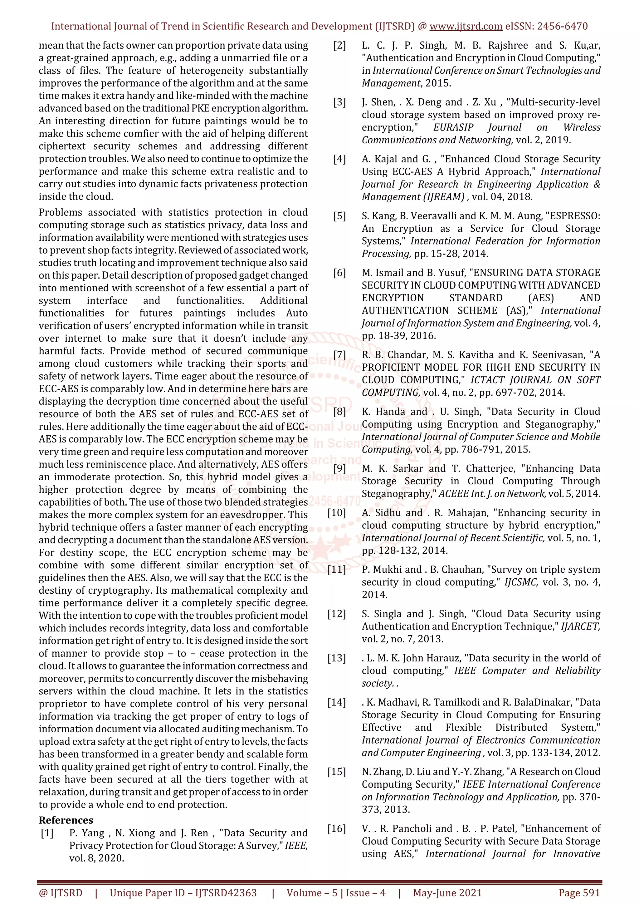 International Journal of Trend in Scientific Research and Development (IJTSRD) @ www.ijtsrd.com eISSN: 2456-6470
@ IJTSRD | Unique Paper ID – IJTSRD42363 | Volume – 5 | Issue – 4 | May-June 2021 Page 591
mean that the facts owner can proportion private data using
a great-grained approach, e.g., adding a unmarried file or a
class of files. The feature of heterogeneity substantially
improves the performance of the algorithm and at the same
time makes it extra handy and like-mindedwiththemachine
advanced based on thetraditional PKEencryptionalgorithm.
An interesting direction for future paintings would be to
make this scheme comfier with the aid of helping different
ciphertext security schemes and addressing different
protection troubles. Wealsoneedtocontinuetooptimize the
performance and make this scheme extra realistic and to
carry out studies into dynamic facts privateness protection
inside the cloud.
Problems associated with statistics protection in cloud
computing storage such as statistics privacy, data loss and
information availabilitywerementionedwithstrategies uses
to prevent shop facts integrity.Reviewedofassociatedwork,
studies truth locating and improvement technique also said
on this paper. Detail descriptionofproposedgadgetchanged
into mentioned with screenshot of a few essential a part of
system interface and functionalities. Additional
functionalities for futures paintings includes Auto
verification of users’ encrypted information while in transit
over internet to make sure that it doesn’t include any
harmful facts. Provide method of secured communique
among cloud customers while tracking their sports and
safety of network layers. Time eager about the resource of
ECC-AES is comparably low. And in determine here bars are
displaying the decryption time concerned about the useful
resource of both the AES set of rules and ECC-AES set of
rules. Here additionally the time eager about the aid of ECC-
AES is comparably low. The ECC encryption scheme may be
very time green and require less computationandmoreover
much less reminiscence place. And alternatively, AES offers
an immoderate protection. So, this hybrid model gives a
higher protection degree by means of combining the
capabilities of both. The use of those two blended strategies
makes the more complex system for an eavesdropper. This
hybrid technique offers a faster manner of each encrypting
and decrypting a document thanthestandaloneAESversion.
For destiny scope, the ECC encryption scheme may be
combine with some different similar encryption set of
guidelines then the AES. Also, we will say that the ECC is the
destiny of cryptography. Its mathematical complexity and
time performance deliver it a completely specific degree.
With the intention to copewiththetroublesproficientmodel
which includes records integrity, data loss and comfortable
information get right of entry to. It isdesignedinsidethe sort
of manner to provide stop – to – cease protection in the
cloud. It allows to guarantee theinformationcorrectnessand
moreover, permits toconcurrentlydiscoverthemisbehaving
servers within the cloud machine. It lets in the statistics
proprietor to have complete control of his very personal
information via tracking the get proper of entry to logs of
information document via allocated auditingmechanism. To
upload extra safety at the get right of entrytolevels,thefacts
has been transformed in a greater bendy and scalable form
with quality grained get right of entry to control. Finally, the
facts have been secured at all the tiers together with at
relaxation, during transit and get properofaccesstoinorder
to provide a whole end to end protection.
References
[1] P. Yang , N. Xiong and J. Ren , "Data Security and
Privacy Protection for Cloud Storage:ASurvey,"IEEE,
vol. 8, 2020.
[2] L. C. J. P. Singh, M. B. Rajshree and S. Ku,ar,
"Authentication and EncryptioninCloudComputing,"
in International ConferenceonSmartTechnologiesand
Management, 2015.
[3] J. Shen, . X. Deng and . Z. Xu , "Multi-security-level
cloud storage system based on improved proxy re-
encryption," EURASIP Journal on Wireless
Communications and Networking, vol. 2, 2019.
[4] A. Kajal and G. , "Enhanced Cloud Storage Security
Using ECC-AES A Hybrid Approach," International
Journal for Research in Engineering Application &
Management (IJREAM) , vol. 04, 2018.
[5] S. Kang, B. Veeravalli and K. M. M. Aung, "ESPRESSO:
An Encryption as a Service for Cloud Storage
Systems," International Federation for Information
Processing, pp. 15-28, 2014.
[6] M. Ismail and B. Yusuf, "ENSURING DATA STORAGE
SECURITY IN CLOUD COMPUTING WITH ADVANCED
ENCRYPTION STANDARD (AES) AND
AUTHENTICATION SCHEME (AS)," International
Journal of Information System and Engineering, vol. 4,
pp. 18-39, 2016.
[7] R. B. Chandar, M. S. Kavitha and K. Seenivasan, "A
PROFICIENT MODEL FOR HIGH END SECURITY IN
CLOUD COMPUTING," ICTACT JOURNAL ON SOFT
COMPUTING, vol. 4, no. 2, pp. 697-702, 2014.
[8] K. Handa and . U. Singh, "Data Security in Cloud
Computing using Encryption and Steganography,"
International Journal of Computer Science and Mobile
Computing, vol. 4, pp. 786-791, 2015.
[9] M. K. Sarkar and T. Chatterjee, "Enhancing Data
Storage Security in Cloud Computing Through
Steganography," ACEEE Int. J. onNetwork, vol.5,2014.
[10] A. Sidhu and . R. Mahajan, "Enhancing security in
cloud computing structure by hybrid encryption,"
International Journal of Recent Scientific, vol. 5, no. 1,
pp. 128-132, 2014.
[11] P. Mukhi and . B. Chauhan, "Survey on triple system
security in cloud computing," IJCSMC, vol. 3, no. 4,
2014.
[12] S. Singla and J. Singh, "Cloud Data Security using
Authentication and Encryption Technique," IJARCET,
vol. 2, no. 7, 2013.
[13] . L. M. K. John Harauz, "Data security in the world of
cloud computing," IEEE Computer and Reliability
society. .
[14] . K. Madhavi, R. Tamilkodi and R. BalaDinakar, "Data
Storage Security in Cloud Computing for Ensuring
Effective and Flexible Distributed System,"
International Journal of Electronics Communication
and Computer Engineering , vol. 3, pp. 133-134, 2012.
[15] N. Zhang, D. Liu and Y.-Y. Zhang, "A ResearchonCloud
Computing Security," IEEE International Conference
on Information Technology and Application, pp. 370-
373, 2013.
[16] V. . R. Pancholi and . B. . P. Patel, "Enhancement of
Cloud Computing Security with Secure Data Storage
using AES," International Journal for Innovative
 