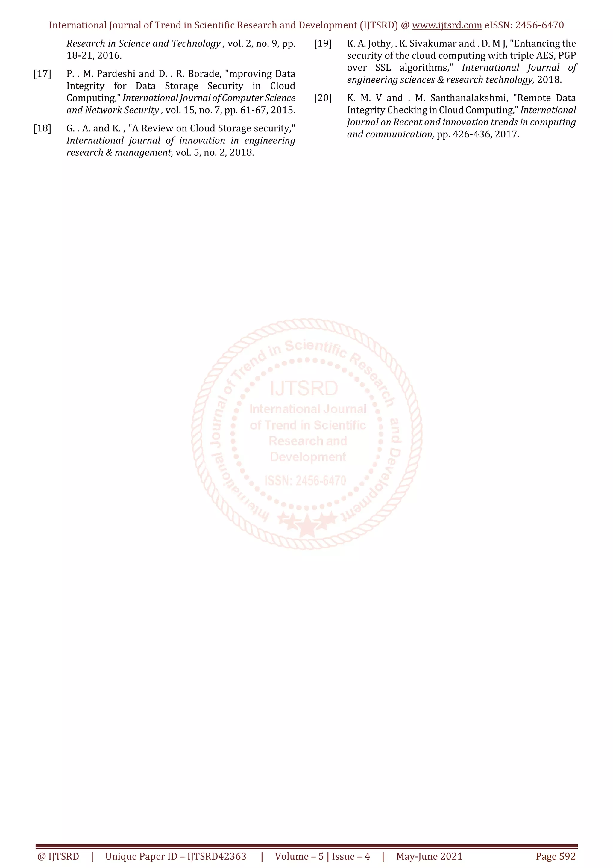 International Journal of Trend in Scientific Research and Development (IJTSRD) @ www.ijtsrd.com eISSN: 2456-6470
@ IJTSRD | Unique Paper ID – IJTSRD42363 | Volume – 5 | Issue – 4 | May-June 2021 Page 592
Research in Science and Technology , vol. 2, no. 9, pp.
18-21, 2016.
[17] P. . M. Pardeshi and D. . R. Borade, "mproving Data
Integrity for Data Storage Security in Cloud
Computing,"InternationalJournalofComputerScience
and Network Security , vol. 15, no. 7, pp. 61-67, 2015.
[18] G. . A. and K. , "A Review on Cloud Storage security,"
International journal of innovation in engineering
research & management, vol. 5, no. 2, 2018.
[19] K. A. Jothy, . K. Sivakumar and . D. M J, "Enhancing the
security of the cloud computing with triple AES, PGP
over SSL algorithms," International Journal of
engineering sciences & research technology, 2018.
[20] K. M. V and . M. Santhanalakshmi, "Remote Data
Integrity Checking inCloudComputing,"International
Journal on Recent and innovation trends in computing
and communication, pp. 426-436, 2017.
 