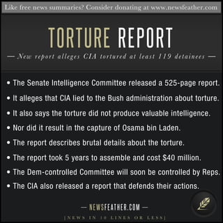 Like free news summaries? Consider donating at www.newsfeather.com 
TORTURE 
REPORT 
New re p o r t a l l e g e s C I A t o r t u r e d a t l e a s t 1 1 9 d e t a i n e e s 
• The Senate Intelligence Committee released a 525-page report. 
• It alleges that CIA lied to the Bush administration about torture. 
• It also says the torture did not produce valuable intelligence. 
• Nor did it result in the capture of Osama bin Laden. 
• The report describes brutal details about the torture. 
• The report took 5 years to assemble and cost $40 million. 
• The Dem-controlled Committee will soon be controlled by Reps. 
• The CIA also released a report that defends their actions. 
N E WS F E AT H E R . C O M 
[ N E W S I N 1 0 L I N E S O R L E S S ] 
