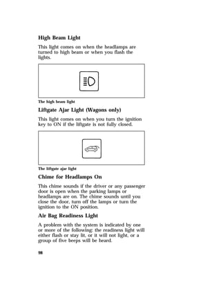 High Beam Light 
This light comes on when the headlamps are 
turned to high beam or when you flash the 
lights. 
The high beam light 
Liftgate Ajar Light (Wagons only) 
This light comes on when you turn the ignition 
key to ON if the liftgate is not fully closed. 
The liftgate ajar light 
Chime for Headlamps On 
This chime sounds if the driver or any passenger 
door is open when the parking lamps or 
headlamps are on. The chime sounds until you 
close the door, turn off the lamps or turn the 
ignition to the ON position. 
Air Bag Readiness Light 
A problem with the system is indicated by one 
or more of the following: the readiness light will 
either flash or stay lit, or it will not light, or a 
group of five beeps will be heard. 
98 
 