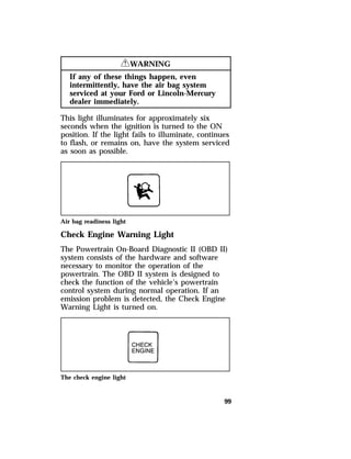 99 
RWARNING 
If any of these things happen, even 
intermittently, have the air bag system 
serviced at your Ford or Lincoln-Mercury 
dealer immediately. 
This light illuminates for approximately six 
seconds when the ignition is turned to the ON 
position. If the light fails to illuminate, continues 
to flash, or remains on, have the system serviced 
as soon as possible. 
Air bag readiness light 
Check Engine Warning Light 
The Powertrain On-Board Diagnostic II (OBD II) 
system consists of the hardware and software 
necessary to monitor the operation of the 
powertrain. The OBD II system is designed to 
check the function of the vehicle’s powertrain 
control system during normal operation. If an 
emission problem is detected, the Check Engine 
Warning Light is turned on. 
The check engine light 
 