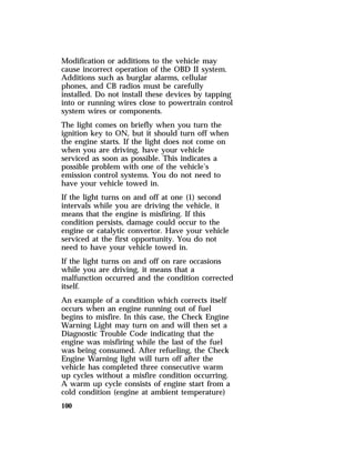 Modification or additions to the vehicle may 
cause incorrect operation of the OBD II system. 
Additions such as burglar alarms, cellular 
phones, and CB radios must be carefully 
installed. Do not install these devices by tapping 
into or running wires close to powertrain control 
system wires or components. 
The light comes on briefly when you turn the 
ignition key to ON, but it should turn off when 
the engine starts. If the light does not come on 
when you are driving, have your vehicle 
serviced as soon as possible. This indicates a 
possible problem with one of the vehicle’s 
emission control systems. You do not need to 
have your vehicle towed in. 
If the light turns on and off at one (1) second 
intervals while you are driving the vehicle, it 
means that the engine is misfiring. If this 
condition persists, damage could occur to the 
engine or catalytic convertor. Have your vehicle 
serviced at the first opportunity. You do not 
need to have your vehicle towed in. 
If the light turns on and off on rare occasions 
while you are driving, it means that a 
malfunction occurred and the condition corrected 
itself. 
An example of a condition which corrects itself 
occurs when an engine running out of fuel 
begins to misfire. In this case, the Check Engine 
Warning Light may turn on and will then set a 
Diagnostic Trouble Code indicating that the 
engine was misfiring while the last of the fuel 
was being consumed. After refueling, the Check 
Engine Warning light will turn off after the 
vehicle has completed three consecutive warm 
up cycles without a misfire condition occurring. 
A warm up cycle consists of engine start from a 
cold condition (engine at ambient temperature) 
100 
 
